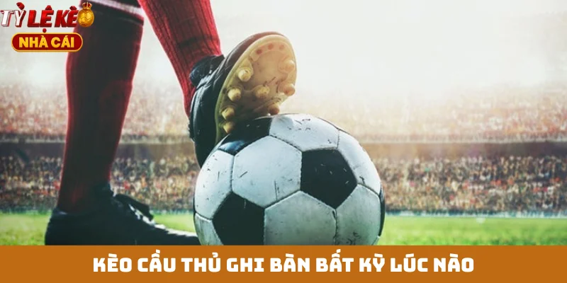 Kèo cầu thủ ghi bàn bất kỳ lúc nào