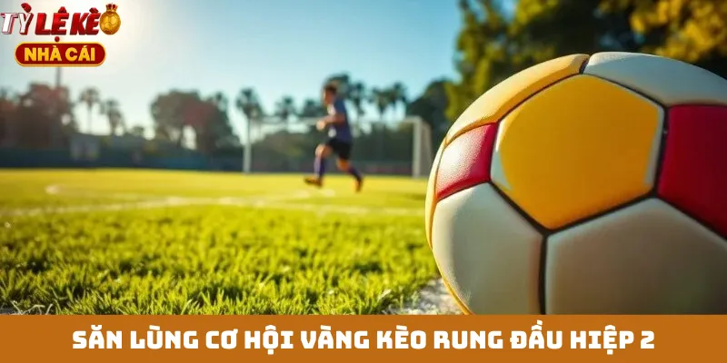 Săn lùng cơ hội vàng kèo rung đầu hiệp 2